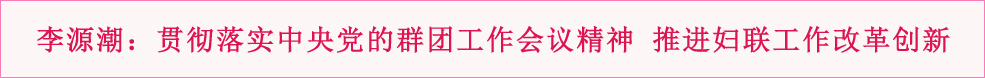 李源潮出席全国妇联十一届三次执委会议并指出 贯彻落实中央党的群团工作会议精神 推进妇联工作改革创新