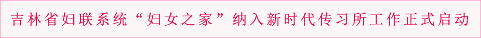 吉林省妇联系统“妇女之家”纳入新时代传习所工作正式启动